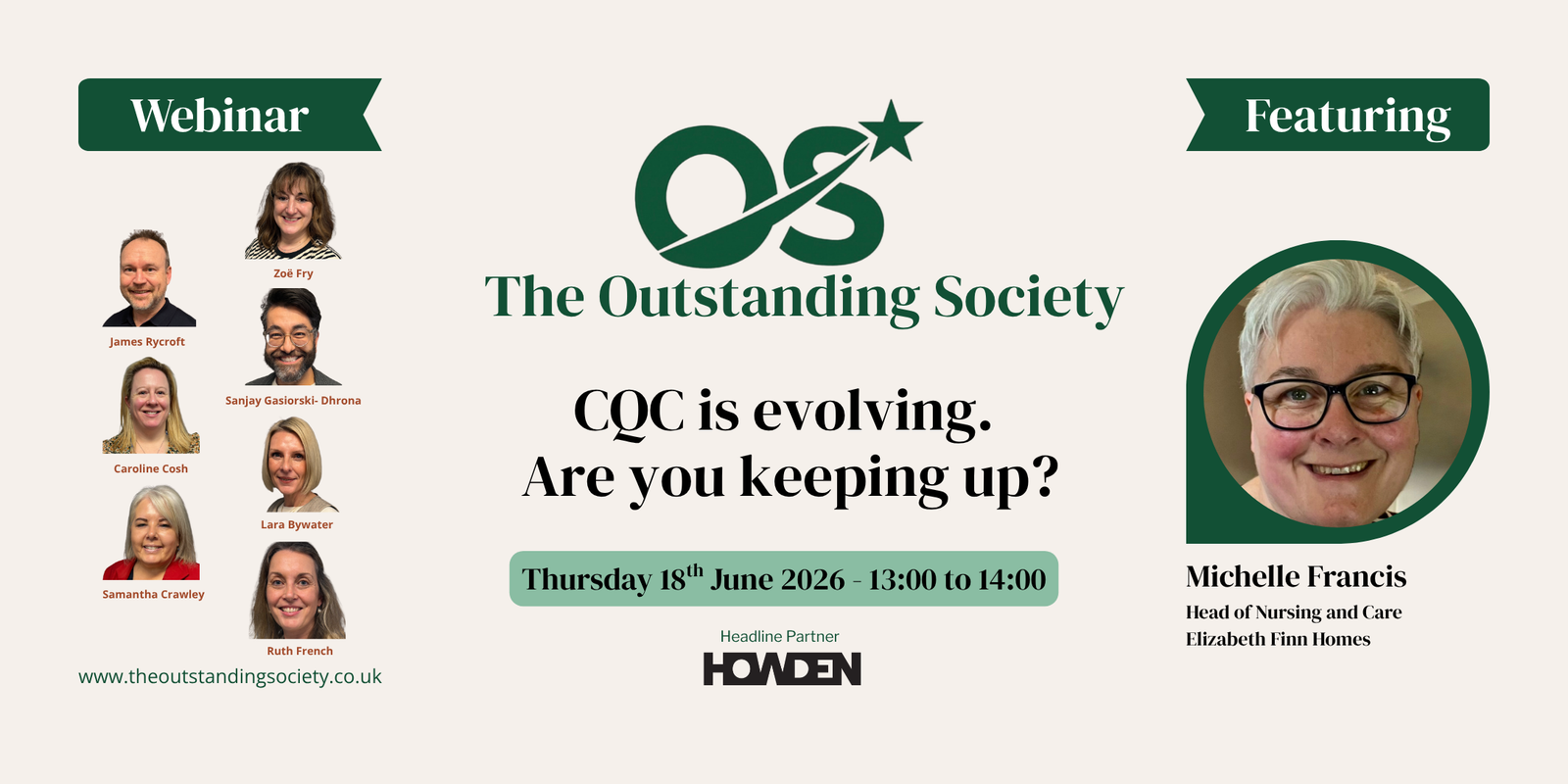 Promotional webinar graphic for The Outstanding Society. The centre features The Outstanding Society logo and the title: “CQC is evolving. Are you keeping up?” Below is the event date and time: Thursday 18th June 2026, 13:00 to 14:00, with Howden listed as the headline partner. On the left, under a green banner labelled “Webinar”, are headshots of the presenters and hosts: James Rycroft, Zoë Fry, Sanjay Gasiorski-Dhrona, Caroline Cosh, Lara Bywater, Samantha Crawley, and Ruth French. The Outstanding Society website address appears at the bottom: www.theoutstandingsociety.co.uk. On the right, under a green banner labelled “Featuring”, is a large headshot of Michelle Francis, identified as Head of Nursing and Care, Elizabeth Finn Homes. The design uses green, black, and cream colours and promotes a webinar focused on changes and developments within the Care Quality Commission (CQC).